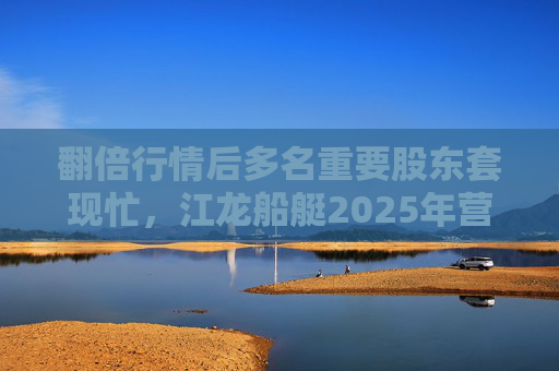 翻倍行情后多名重要股东套现忙，江龙船艇2025年营收腰斩净利润迎上市首亏