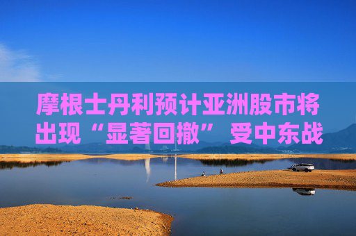 摩根士丹利预计亚洲股市将出现“显著回撤” 受中东战火冲击