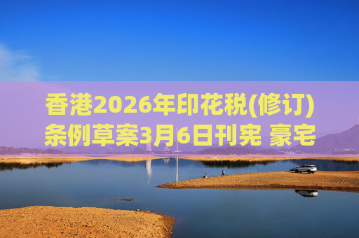 香港2026年印花税(修订)条例草案3月6日刊宪 豪宅交易印花税上调至6.5%