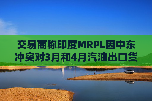 交易商称印度MRPL因中东冲突对3月和4月汽油出口货物宣布遭遇不可抗力  第1张