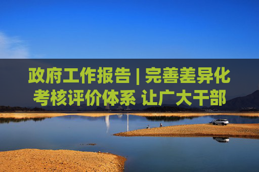 政府工作报告 | 完善差异化考核评价体系 让广大干部心无旁骛办实事