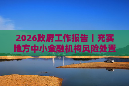 2026政府工作报告｜充实地方中小金融机构风险处置资源和手段