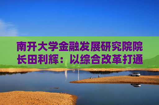 南开大学金融发展研究院院长田利辉：以综合改革打通投融资循环 以制度完善吸引长期资本