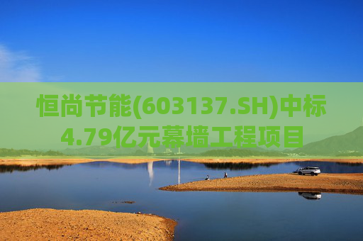 恒尚节能(603137.SH)中标4.79亿元幕墙工程项目