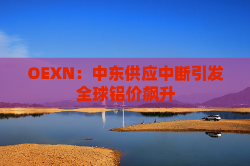 OEXN：中东供应中断引发全球铝价飙升