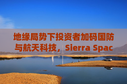 地缘局势下投资者加码国防与航天科技，Sierra Space估值达80亿美元