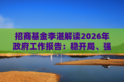 招商基金李湛解读2026年政府工作报告：稳开局、强创新、扩内需，为“十五五”高质量发展奠基础