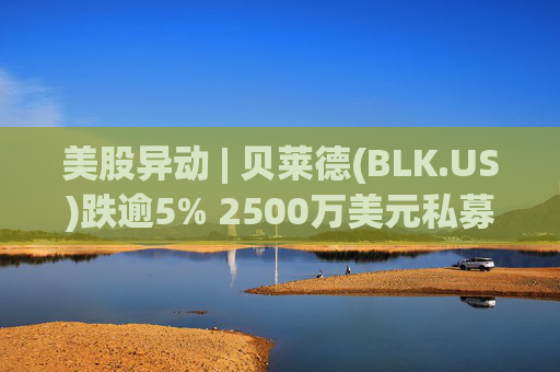 美股异动 | 贝莱德(BLK.US)跌逾5% 2500万美元私募贷款估值归零