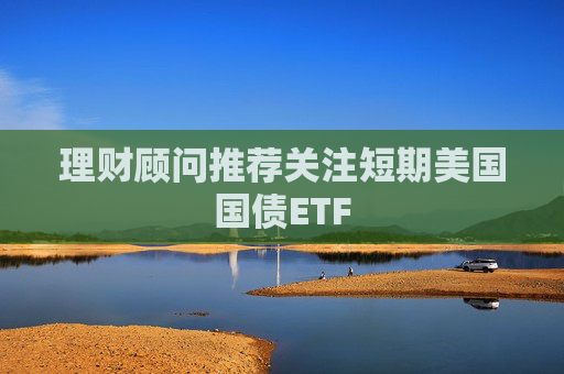 理财顾问推荐关注短期美国国债ETF