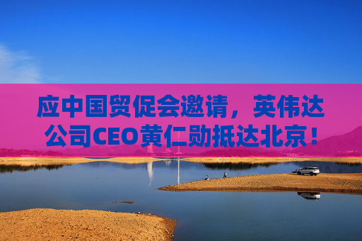 应中国贸促会邀请，英伟达公司CEO黄仁勋抵达北京！3个月前，黄仁勋曾在华表态：要继续与中国合作
