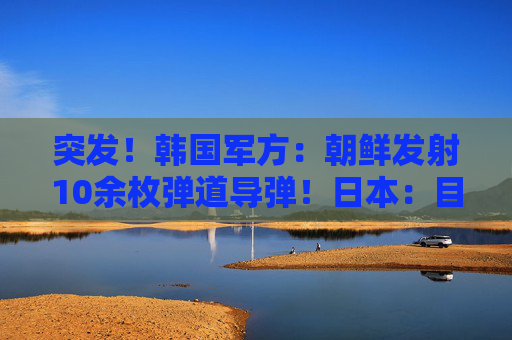 突发！韩国军方：朝鲜发射10余枚弹道导弹！日本：目前没收到受损报告