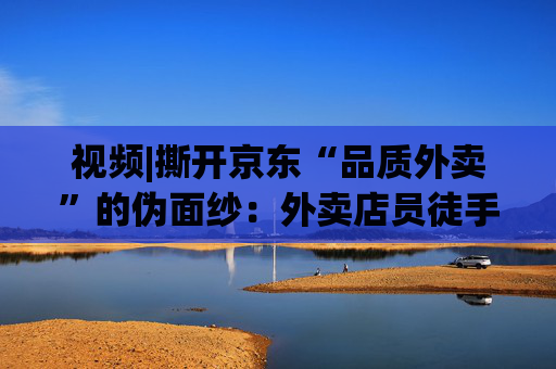 视频|撕开京东“品质外卖”的伪面纱：外卖店员徒手抓面、抽烟咳嗽不洗手、漏勺在垃圾箱上敲敲不洗照用