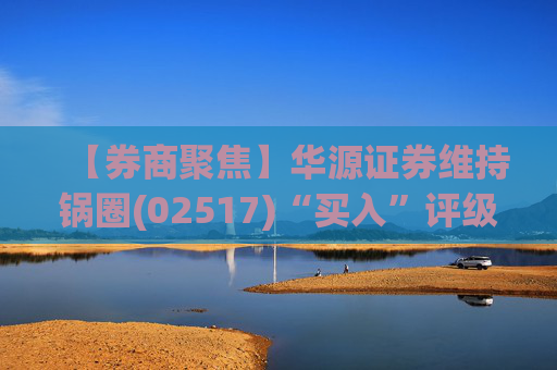 【券商聚焦】华源证券维持锅圈(02517)“买入”评级 看好公司营收快速增长、盈利能力持续提升
