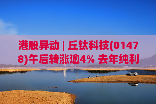 港股异动 | 丘钛科技(01478)午后转涨逾4% 去年纯利同比增4.35倍 末期息大增至40港仙