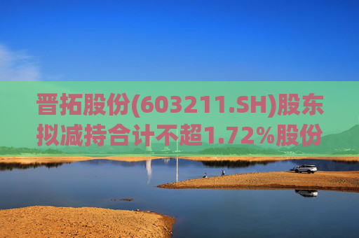 晋拓股份(603211.SH)股东拟减持合计不超1.72%股份