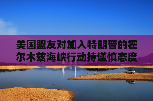 美国盟友对加入特朗普的霍尔木兹海峡行动持谨慎态度