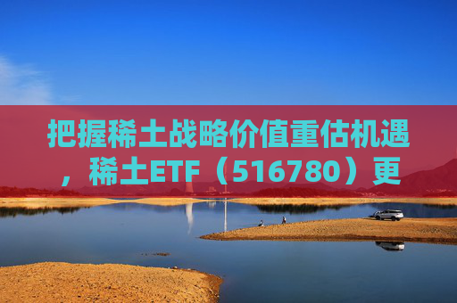 把握稀土战略价值重估机遇，稀土ETF（516780）更名为“稀土ETF华泰柏瑞”