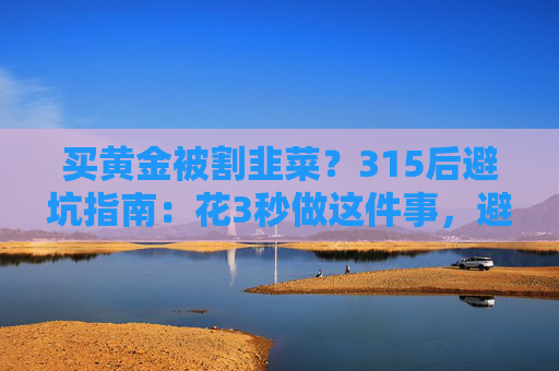 买黄金被割韭菜？315后避坑指南：花3秒做这件事，避开大半陷阱