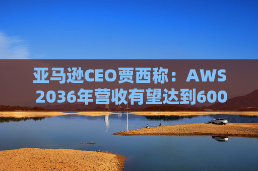 亚马逊CEO贾西称：AWS 2036年营收有望达到6000亿美元