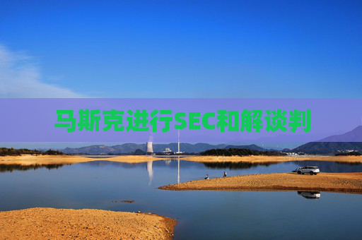 马斯克进行SEC和解谈判