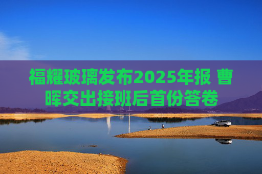 福耀玻璃发布2025年报 曹晖交出接班后首份答卷