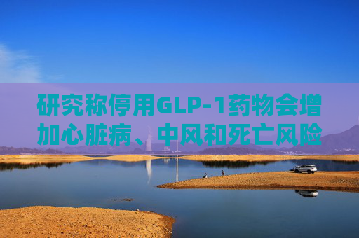 研究称停用GLP-1药物会增加心脏病、中风和死亡风险  第1张