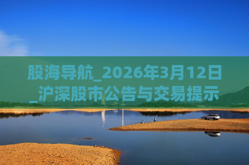 股海导航_2026年3月12日_沪深股市公告与交易提示