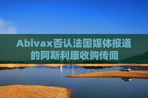Abivax否认法国媒体报道的阿斯利康收购传闻
