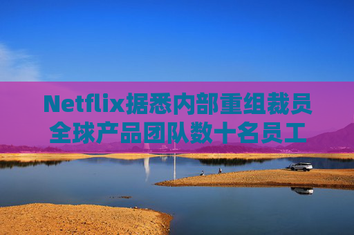 Netflix据悉内部重组裁员全球产品团队数十名员工