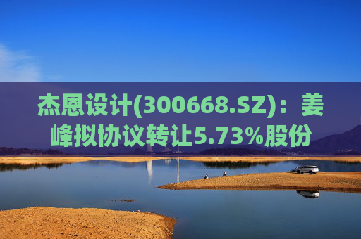 杰恩设计(300668.SZ)：姜峰拟协议转让5.73%股份