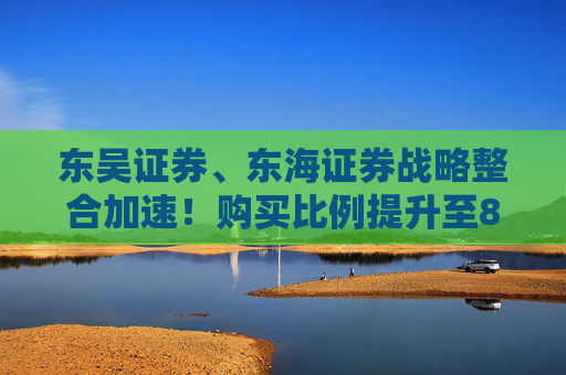 东吴证券、东海证券战略整合加速！购买比例提升至83.77%，释放什么信号？