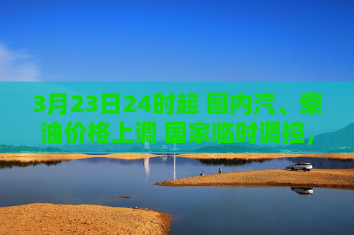 3月23日24时起 国内汽、柴油价格上调 国家临时调控，少涨一半