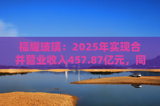 福耀玻璃：2025年实现合并营业收入457.87亿元，同比增长16.65%
