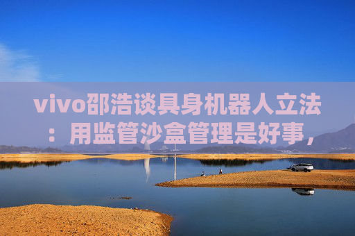 vivo邵浩谈具身机器人立法：用监管沙盒管理是好事，政府应给企业更多自由度去创新