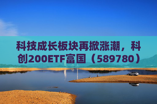 科技成长板块再掀涨潮，科创200ETF富国（589780）涨超3%，科创综指ETF富国（589600）拉升