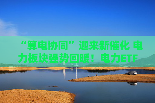 “算电协同”迎来新催化 电力板块强势回暖！电力ETF华泰柏瑞（561560）基金份额突破22亿份、创下历史新高！