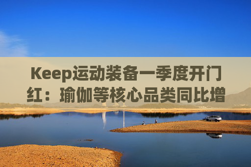 Keep运动装备一季度开门红：瑜伽等核心品类同比增长40%