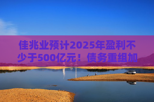 佳兆业预计2025年盈利不少于500亿元！债务重组加速后，这些出险房企集中“扭亏”