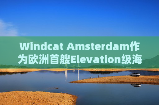 Windcat Amsterdam作为欧洲首艘Elevation级海上风电运维母船正式亮相
