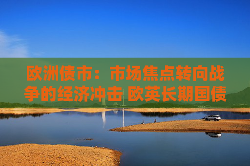 欧洲债市：市场焦点转向战争的经济冲击 欧英长期国债收益率大幅走低
