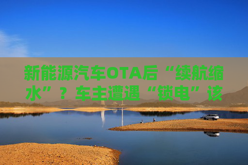 新能源汽车OTA后“续航缩水”？车主遭遇“锁电”该如何维权  第1张