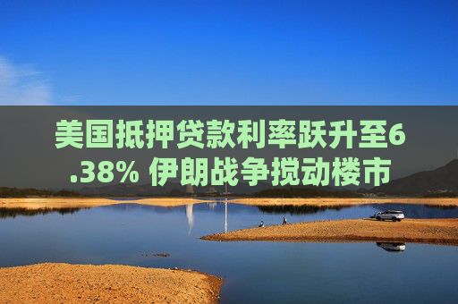 美国抵押贷款利率跃升至6.38% 伊朗战争搅动楼市  第1张