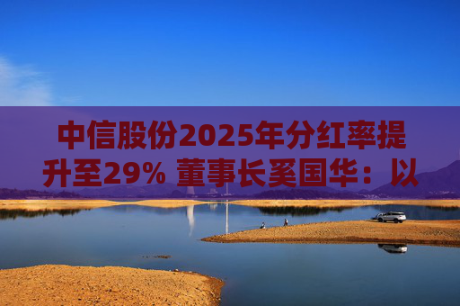 中信股份2025年分红率提升至29% 董事长奚国华：以实际行动推进对全体股东的承诺，力争超越期待