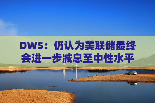 DWS：仍认为美联储最终会进一步减息至中性水平  第1张