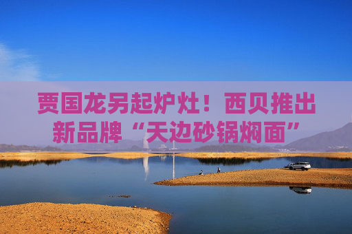 贾国龙另起炉灶！西贝推出新品牌“天边砂锅焖面”