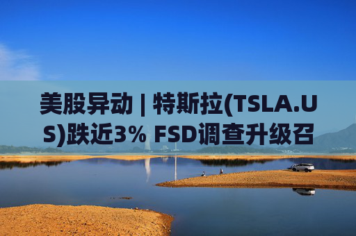 美股异动 | 特斯拉(TSLA.US)跌近3% FSD调查升级召回风险上升