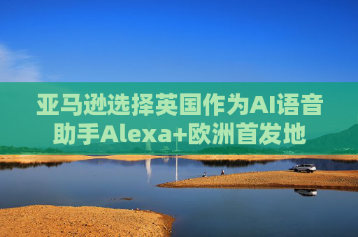 亚马逊选择英国作为AI语音助手Alexa+欧洲首发地