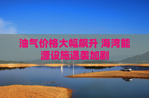 油气价格大幅飙升 海湾能源设施遇袭加剧