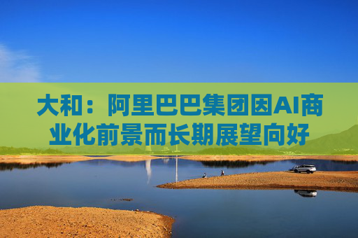 大和：阿里巴巴集团因AI商业化前景而长期展望向好