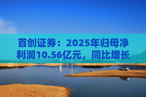 首创证券：2025年归母净利润10.56亿元，同比增长7.26%